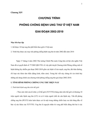 1

Chương XIV

CHƯƠNG TRÌNH
PHÒNG CHỐNG BỆNH UNG THƯ Ở VIỆT NAM
GIAI ĐOẠN 2002-2010

Mục tiêu học tập
1. Kể được 10 loại ung thư phổ biến theo giới ở Việt nam
2. Trình bày được các mục tiêu phòng chống bệnh ung thư từ năm 2002 đến năm 2010

Ngày 17 tháng 6 năm 2002 Thủ tướng Chính Phủ nước Cộng hòa xã hội chủ nghĩa Việt
Nam đã có quyết định số 77/2002 QĐ-TTG về việc phê duyệt Chương trình Phòng chống một số
bệnh không lây nhiễm giai đoạn 2002-2010 gồm các bệnh về tim mạch, ung thư, đái tháo đường,
rối loạn sức khỏe tâm thần (động kinh, trầm cảm). Trong bài viết này chúng tôi xin trình bày
những nội dung chính của chương trình phòng chống ung thư giai đoạn 2002-2010.

I. TÌNH HÌNH PHÒNG CHỐNG UNG THƯ HIỆN NAY
1. Tình hình bệnh ung thư trên thế giới
- Theo ước tính của tổ chức y tế thế giới (TCYTTG) hàng năm trên thế giới có khoảng 10
triệu người mắc bệnh ung thư (UT) và có 6 triệu người chết do căn bệnh này. Vấn đề phòng
chống ung thư (PCUT) luôn luôn được coi là một trong những chiến lược ưu tiên hàng đầu về
bảo vệ sức khỏe của TCYTTG. Ung thư là nguyên nhân tử vong phổ biến đứng thứ hai ở các

 