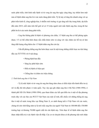 2

nước phát triển, tình hình mắc bệnh và tử vong do ung thư ngày càng tăng, tuy nhiên hơn một
nửa số bệnh nhân ung thư là ở các nước đang phát triển. Tỷ lệ này sẽ tăng lên nhanh cùng với sự
phát triển kinh tế, công nghiệp hóa, ô nhiễm môi trường và gia tăng tuổi thọ trung bình, dự kiến
đến năm 2015, mỗi năm trên thế giới sẽ có 15 triệu người mới mắc bệnh ung thư, trong đó hai
phần ba là ở các nước đang phát triển.
- Ung thư không phải là bệnh vô phương cứu chữa, 1/3 bệnh ung thư có thể phòng ngừa
được; 1/3 có thể chữa khỏi được nếu chẩn đoán sớm và cùng với việc chăm sóc hỗ trợ sẽ làm
tăng chất lượng sống thêm cho 1/3 bệnh nhân ung thư còn lại.
- Vấn đề phòng chống ung thư luôn được xem là một trong những chiến lược ưu tiên hàng
đầu của TCYTTG với 4 nội dung:
+ Phòng bệnh ban đầu
+ Sàng lọc phát hiện sớm
+ Điều trị bệnh có hiệu quả
+ Chống đau và chăm sóc triệu chứng
2. Tình hình ung thư ở Việt Nam
- Tỷ lệ mắc bệnh và tử vong do ung thư hàng năm chưa có điều kiện tiến hành điều tra tỷ
mĩ và đầy đủ trên phạm vi toàn quốc. Tuy vậy qua ghi nhận ung thư ở Hà Nội (1988-1994), ở
thành phố Hồ Chí Minh (1990-1994), qua tham khảo các kết quả điều tra ở một số địa phương
trước đây với các báo cáo PCUT Việt Nam của một số tỉnh, đối chiếu với những thống kê ung
thư ở một số nước trong khu vực Đông Nam Á, so sánh thang tuổi ở Việt Nam với các nước,
chúng tôi ước tính hằng năm tỷ lệ mới mắc ung thư của người Việt Nam từ 100.000 đến 150.000
trường hợp và khoảng 70.000 người chết do căn bệnh này. Trên thực tế số bệnh nhân ung thư
được nhận điều trị ở các bệnh viện rất thấp. Các cơ sở chuyên khoa có đủ phương tiện mới nhận

 