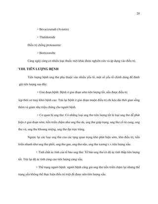 20

+ Bevacizumab (Avastin)
+ Thalidomide
Điều trị chống proteasome:
+ Bortezomibe
Càng ngày càng có nhiều loại thuốc mới khác được nghiên cứu và áp dụng vào điều trị.

VIII. TIÊN LƢỢNG BỆNH
Tiên lượng bệnh ung thư phụ thuộc vào nhiều yếu tố, một số yếu tố chính dùng để đánh
giá tiên lượng sau đây:
+ Giai đoạn bệnh: Bệnh ở giai đoạn sớm tiên lượng tốt, nếu được điều trị
kịp thời cơ may khỏi bệnh cao. Trái lại bệnh ở giai đoạn muộn điều trị chỉ kéo dài thời gian sống
thêm và giảm nhẹ triệu chứng cho người bệnh.
+ Cơ quan bị ung thư: Có những loại ung thư tiên lượng tốt là loại ung thư dễ phát
hiện ở giai đoạn sớm, tiến triển chậm như ung thư da, ung thư giáp trạng, ung thư cổ tử cung, ung
thư vú, ung thư khoang miệng, ung thư đại trực tràng.
Ngược lại các loại ung thư của các tạng quan trọng khó phát hiện sớm, khó điều trị, tiến
triển nhanh như ung thư phổi, ung thư gan, ung thư não, ung thư xương.v.v.tiên lượng xấu.
+ Tính chất ác tính của tế bào ung thư: Tế bào ung thư có độ ác tính thấp tiên lượng
tốt. Trái lại độ ác tính càng cao tiên lượng càng xấu.
+ Thể trạng người bệnh: người bệnh càng già ung thư tiến triển chậm lại nhưng thể
trạng yếu không thể thực hiện điều trị triệt để được nên tiên lượng xấu.

 