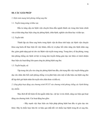 6

III. CÁC GIẢI PHÁP
1. Kiện toàn mạng lưới phòng chống ung thư
1.1. Tuyến trung ương và khu vực
Đầu tư nâng cấp các bệnh viện chuyên khoa đầu ngành thành các trung tâm hoàn chỉnh
vừa có khả năng thực hiện công tác phòng bệnh, chữa bệnh, nghiên cứu khoa học và đào tạo.
1.2. Tuyến tỉnh
Thành lập các khoa ung bướu trong bệnh viện đa khoa tỉnh hoặc các bệnh viện chuyên
khoa ung bướu để thực hiện tốt việc khám, điều trị và phục hồi chức năng cho bệnh nhân ung
thư, giảm gánh nặng quá tải cho các Bệnh viện tuyến trung ương. Trung tâm y tế dự phòng, trung
tâm phòng chống các bệnh xã hội và trung tâm truyền thông giáo dục sức khỏe có trách nhiệm
thực hiện các hoạt động liên quan công tác phòng bệnh ung thư.
1.3. Tuyến huyện, xã
Tập trung chủ yếu vào công tác phòng bệnh ban đầu, chú trọng đến việc truyền thông giáo
dục cho nhân dân biết cách phòng chống và tự phát hiện sớm một số dấu hiệu của bệnh ung thư
để kịp thời gửi bệnh nhân lên tuyến trên chẩn đoán và điều trị.
2. Lồng ghép hoạt động của chương trình PCUT vào chương trình phòng chống các bệnh không
lây nhiễm
Mục đích để tiết kiệm tối đa nguồn nhân lực, vật lực và tài chính, nâng cao hiệu quả hoạt
động của chương trình. Các hoạt động bao gồm:
- Đẩy mạnh việc thực hiện các biện pháp phòng bệnh ban đầu và giáo dục sức
khỏe: Đây là chiến lược khả thi và hiệu quả nhất đối với nhiều loại bệnh trong đó có ung thư.

 