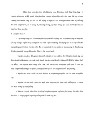 8

- Chẩn đoán sớm cần được tiến hành tại cộng đồng theo hình thức lồng ghép với
chương trình dân số kế hoạch hóa gia đình, chương trình chăm sóc sức khỏe bà mẹ trẻ em,
chương trình khám sàng lọc cho các đối tượng có nguy cơ cao nhằm phát hiện sớm một số ung
thư như: ung thư vú, cổ tử cung, da, khoang miệng, đại trực tràng, qua việc phát hiện các dấu
hiệu báo động ung thư.
3. Công tác điều trị
- Tập trung nâng cao chất lượng và hiệu quả điều trị ung thư. Hiện nay công tác này chủ
yếu tập trung ở tuyến trung ương nên các bệnh viện luôn trong tình trạng quá tải vì vậy cần chú
trọng nâng cao trình độ chuyên môn, đầu tư trang thiết bị cho cả tuyến trung ương và địa phương
để nâng cao chất lượng chẩn đoán, điều trị cho người bệnh.
- Nghiên cứu, theo dõi, giám sát, đánh giá dịch tễ học và trao đổi thông tin: thành lập các
đơn vị nghi nhận thông tin ở các tỉnh, thành phố lớn như Hà nội, thành phố Hồ Chí Minh, Huế,
Đà Nẵng, Thái Nguyên, Hải Phòng, Cần Thơ... tiến tới các tỉnh trong toàn quốc phải tổ chức ghi
nhận ung thư để đánh giá tỉ lệ mắc, các đặc điểm dịch tễ học ung thư ở mỗi địa phương.
- Nghiên cứu hoàn chỉnh các phác đồ điều trị ung thư ngang tầm với các nước trong khu
vực.
- Nghiên cứu mô hình chăm sóc bệnh nhân ung thư giai đoạn cuối, chống đau và chăm
sóc triệu chứng tại cộng đồng.
- Đào tạo và phát triển nhân lực chuyên ngành ung thư, tuyên truyền hướng dẫn, cho nhân
dân hiểu và ứng dụng cách phòng chống một số bệnh ung thư.

 