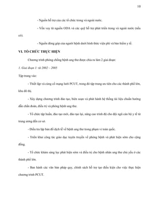 10

- Nguồn hỗ trợ của các tổ chức trong và ngoài nước.
- Vốn vay từ nguồn ODA và các quỹ hỗ trợ phát triển trong và ngoài nước (nếu
có).
- Nguồn đóng góp của người bệnh dưới hình thức viện phí và bảo hiểm y tế.

VI. TỔ CHỨC THỰC HIỆN
Chương trình phòng chống bệnh ung thư được chia ra làm 2 giai đoạn:
1. Giai đoạn 1: từ 2002 – 2005
Tập trung vào:
- Thiết lập và củng cố mạng lưới PCUT, trong đó tập trung ưu tiên cho các thành phố lớn,
khu đô thị.
- Xây dựng chương trình đào tạo, biên soạn và phát hành hệ thống tài liệu chuẩn hướng
dẫn chẩn đoán, điều trị và phòng bệnh ung thư.
- Tổ chức tập huấn, đào tạo mới, đào tạo lại, nâng cao trình độ cho đội ngũ cán bộ y tế từ
trung ương đến cơ sở.
- Điều tra lập bản đồ dịch tễ về bệnh ung thư trong phạm vi toàn quốc.
- Triển khai công tác giáo dục tuyên truyền về phòng bệnh và phát hiện sớm cho cộng
đồng.
- Tổ chức khám sàng lọc phát hiện sớm và điều trị cho bệnh nhân ung thư chủ yếu ở các
thành phố lớn.
- Ban hành các văn bản pháp quy, chính sách hỗ trợ tạo điều kiện cho việc thực hiện
chương trình PCUT.

 