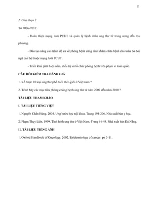 11

2. Giai đoạn 2
Từ 2006-2010:
- Hoàn thiện mạng lưới PCUT và quản lý bệnh nhân ung thư từ trung ương đến địa
phương.
- Đào tạo nâng cao trình độ cả về phòng bệnh cũng như khám chữa bệnh cho toàn bộ đội
ngũ cán bộ thuộc mạng lưới PCUT.
- Triển khai phát hiện sớm, điều trị và tổ chức phòng bệnh trên phạm vi toàn quốc.
CÂU HỎI KIỂM TRA ĐÁNH GIÁ
1. Kể được 10 loại ung thư phổ biến theo giới ở Việt nam ?
2. Trình bày các mục tiêu phòng chống bệnh ung thư từ năm 2002 đến năm 2010 ?
TÀI LIỆU THAM KHẢO
I. TÀI LIỆU TIẾNG VIỆT
1. Nguyễn Chấn Hùng. 2004. Ung bướu học nội khoa. Trang 194-206. Nhà xuất bản y học.
2. Phạm Thụy Liên. 1999. Tình hình ung thư ở Việt Nam. Trang 16-44. Nhà xuất bản Đà Nẵng.
II. TÀI LIỆU TIẾNG ANH
1. Oxford Handbook of Oncology. 2002. Epidermiology of cancer. pp 3-11.

 