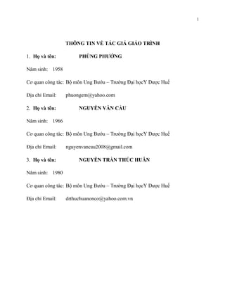 1

THÔNG TIN VỀ TÁC GIẢ GIÁO TRÌNH
1. Họ và tên:

PHÙNG PHƯỚNG

Năm sinh: 1958
Cơ quan công tác: Bộ môn Ung Bướu – Trường Đại họcY Dược Huế
Địa chỉ Email:
2. Họ và tên:

phuongem@yahoo.com
NGUYỄN VĂN CẦU

Năm sinh: 1966
Cơ quan công tác: Bộ môn Ung Bướu – Trường Đại họcY Dược Huế
Địa chỉ Email:
3. Họ và tên:

nguyenvancau2008@gmail.com
NGUYỄN TRẦN THÚC HUÂN

Năm sinh: 1980
Cơ quan công tác: Bộ môn Ung Bướu – Trường Đại họcY Dược Huế
Địa chỉ Email:

drthuchuanonco@yahoo.com.vn

 