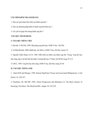 21

CÂU HỎI KIỂM TRA ĐÁNH GIÁ
1. Nêu các giai đoạn tiến triển của bệnh ung thư ?
2. Nêu các phương pháp điều trị bệnh ung thư hiện nay ?
3. Các yếu tố giúp tiên lượng bệnh ung thư ?
TÀI LIỆU THAM KHẢO
I. TÀI LIỆU TIẾNG VIỆT
1. Đại học Y Hà Nội, 1999. Bài giảng ung thư học, NXB Y học , Hà Nội.
2. Lê Đình Roanh, 2000. Bệnh học các khối u, NXB Y học, Hà Nội, trang 5-9.
3. Nguyễn Chấn Hùng và CS, 1986. Diễn biến tự nhiên của bệnh ung thư. Trong: Ung thư học
lâm sàng, tập I, tái bản lần thứ nhất, Trường Đại học Y Dược Tp HCM, trang 79-112.
4. UICC, 1995. Ung thư học lâm sàng, NXB Y học, Hà Nội, trang 22-44.
II. TÀI LIỆU TIẾNG ANH
1. Alani R.M and Munger, 1998. Human Papilloma Viruses and Associated Malignancies. J clin
Oncol; 16: 330-337.
2. Chambers AF, Hill RP, 1998. Tumor Progression and Metastasis in: The Basic Scinece of
Oncology 3rd editon. The MacGrawHill.; chaper 10, 219-239

 