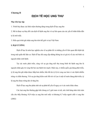 1

Chƣơng II

DỊCH TỄ HỌC UNG THƯ
Mục tiêu học tập
1. Trình bày được các khái niệm thường dùng trong dịch tễ học ung thư
2. Mô tả được sự thay đổi của dịch tể bệnh ung thư và sự liên quan của các yếu tố nhân khẩu đến
tỷ lệ mới mắc.
3. Hiểu quá trình ghi nhận ung thư trên thế giới và tại Việt Nam

I. ĐẠI CƢƠNG
Dịch tễ học là môn học nghiên cứu về sự phân bố và những yếu tố liên quan đến bệnh tật
trong một quần thể dân cư. Dịch tễ học đã cung cấp những thông tin có giá trị về các mô hình và
nguyên nhân sinh bệnh.
Tại các nước phát triển, cùng với sự gia tăng tuổi thọ trung bình thì bệnh ung thư là
nguyên nhân gây tử vong thứ hai sau bệnh tim mạch. Hiện nay, ở nhiều quốc gia đang phát triển,
tỷ lệ ung thư ghi nhận được thấp hơn nhiều, hầu hết do tỷ lệ tử vong cao hơn vì các bệnh nhiễm
trùng và chấn thương. Với sự gia tăng kiểm soát Sốt rét và Lao ở một số nước đang phát triển, tỷ
lệ ung thư được trông đợi sẽ tăng lên.
Dịch tễ học ung thư phản ánh sát sự phân bố yếu tố nguy cơ ở các nước khác nhau.
Các loại ung thư thường gặp tính chung cả 2 giới nam và nữ, ước tính hàng năm trên toàn
cầu cho thấy khoảng 10,9 triệu ca ung thư mới mắc và khoảng 6,7 triệu người chết vi ung thư
(2002)

 