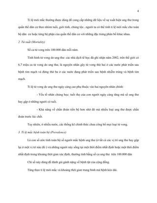 4
Tỉ lệ mới mắc thường được dùng để cung cấp những dữ liệu về sự xuất hiện ung thư trong
quần thể dân cư theo nhóm tuổi, giới tính, chủng tộc...người ta có thể tính tỉ lệ mới mắc cho toàn
bộ dân cư hoặc từng bộ phận của quần thể dân cư với những đặc trưng phân bố khác nhau.
2. Tử suất (Mortality)
Số ca tử vong trên 100.000 dân mỗi năm.
Tình hình tử vong do ung thư: các nhà dịch tể học đã ghi nhận năm 2002, trên thế giới có
6,7 triệu ca tử vong do ung thư, là nguyên nhân gây tử vong thứ hai ở các nước phát triển sau
bệnh tim mạch và đứng thứ ba ở các nước đang phát triển sau bệnh nhiễm trùng và bệnh tim
mạch.
Tỉ lệ tử vong do ung thư ngày càng cao phụ thuộc vào hai nguyên nhân chính:
- Yếu tố nhân chủng học: tuổi thọ của con người ngày càng tăng mà số ung thư
hay gặp ở những người có tuổi.
- Khả năng về chẩn đoán tiến bộ hơn nhờ đó mà nhiều loại ung thư được chẩn
đoán trước lúc chết.
Tuy nhiên, ở nhiều nước, các thống kê chính thức chưa công bố mọi loại tử vong.
3. Tỉ lệ mắc bệnh toàn bộ (Prevalence)
Là con số ước tính toàn bộ số người mắc bệnh ung thư (ở tất cả các vị trí ung thư hay gộp
lại ở một vị trí nào đó ) và những người này sống tại một thời điểm nhất định hoặc một thời điểm
nhất định trong khoảng thời gian xác định, thường tính bằng số ca ung thư trên 100.000 dân
Chỉ số này dùng để đánh giá gánh nặng về bệnh tật của cộng đồng.
Tăng theo tỉ lệ mới mắc và khoảng thời gian trung bình mà bệnh kéo dài.

 