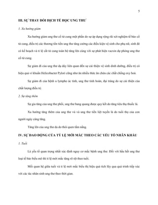 5

III. SỰ THAY ĐỔI DỊCH TỂ HỌC UNG THƢ
1. Xu hướng giảm
Xu hướng giảm ung thư cổ tử cung một phần do sự áp dụng rộng rãi xét nghiệm tế bào cổ
tử cung, điều trị các thương tổn tiền ung thư tăng cường các điều kiện vệ sinh cho phụ nữ, sinh đẻ
có kế hoạch và tỉ lệ cắt tử cung toàn bộ tăng lên cùng với sự phát hiện vacxin dự phòng ung thư
cổ tử cung.
Sự giảm đi của ung thư dạ dày liên quan đến sự cải thiện vệ sinh dinh dưỡng, điều trị có
hiệu quả vi khuẩn Helicobacter Pylori cũng như ăn nhiều thức ăn chứa các chất chống oxy hoá.
Sự giảm đi của bệnh u lympho ác tính, ung thư tinh hoàn, đại tràng do sự cải thiện của
chất lượng điều trị
2. Sự tăng thêm
Sự gia tăng của ung thư phổi, ung thư bang quang được quy kết do tăng tiêu thụ thuốc lá.
Xu hướng tăng thêm của ung thư vú và ung thư tiền liệt tuyến là do tuổi thọ của con
người ngày càng tăng.
Tăng lên của ung thư da do thói quen tắm nắng.

IV. SỰ DAO ĐỘNG CỦA TỶ LỆ MỚI MẮC THEO CÁC YẾU TỐ NHÂN KHẨU
1. Tuổi
Là yếu tố quan trọng nhất xác định nguy cơ mắc bệnh ung thư. Đối với hầu hết ung thư
loại tế bào biểu mô thì tỉ lệ mới mắc tăng rõ rệt theo tuổi.
Mối quan hệ giữa tuổi và tỉ lệ mới mắc biểu thị hiệu quả tích lũy qua quá trình tiếp xúc
với các tác nhân sinh ung thư theo thời gian.

 