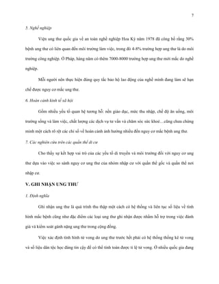 7
5. Nghề nghiệp
Viện ung thư quốc gia về an toàn nghề nghiệp Hoa Kỳ năm 1978 đã công bố rằng 30%
bệnh ung thư có liên quan đến môi trường làm việc, trong đó 4-8% trường hợp ung thư là do môi
trường công nghiệp. Ở Pháp, hàng năm có thêm 7000-8000 trường hợp ung thư mới mắc do nghề
nghiệp.
Mỗi người nên thực hiện đúng quy tắc bảo hộ lao động của nghề mình đang làm sẽ hạn
chế được nguy cơ mắc ung thư.
6. Hoàn cảnh kinh tế xã hội
Gồm nhiều yếu tố quan hệ tương hỗ: nền giáo dục, mức thu nhập, chế độ ăn uống, môi
trường sống và làm việc, chất lượng các dịch vụ tư vấn và chăm sóc sức khoẻ…cũng chưa chứng
minh một cách rõ rệt các chỉ số về hoàn cảnh ảnh hưởng nhiều đến nguy cơ mắc bệnh ung thư.
7. Các nghiên cứu trên các quần thể di cư
Cho thấy sự kết hợp vai trò của các yếu tố di truyền và môi trường đối với nguy cơ ung
thư dựa vào việc so sánh nguy cơ ung thư của nhóm nhập cư với quần thể gốc và quần thể nơi
nhập cư.

V. GHI NHẬN UNG THƢ
1. Định nghĩa
Ghi nhận ung thư là quá trình thu thập một cách có hệ thống và liên tục số liệu về tình
hình mắc bệnh cũng như đặc điểm các loại ung thư ghi nhận được nhằm hỗ trợ trong việc đánh
giá và kiểm soát gánh nặng ung thư trong cộng đồng.
Việc xác định tình hình tử vong do ung thư trước hết phải có hệ thống thống kê tử vong
và số liệu dân tộc học đáng tin cậy để có thể tính toán được tỉ lệ tử vong. Ở nhiều quốc gia đang

 