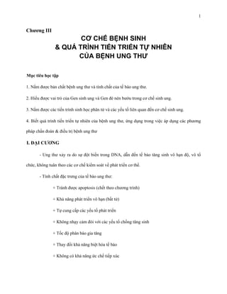 1

Chương III

CƠ CHẾ BỆNH SINH
& QUÁ TRÌNH TIẾN TRIỂN TỰ NHIÊN
CỦA BỆNH UNG THƯ
Mục tiêu học tập
1. Nắm được bản chất bệnh ung thư và tính chất của tế bào ung thư.
2. Hiểu được vai trò của Gen sinh ung và Gen đè nén bướu trong cơ chế sinh ung.
3. Nắm được các tiến trình sinh học phân tử và các yếu tố liên quan đến cơ chế sinh ung.
4. Biết quá trình tiến triển tự nhiên của bệnh ung thư, ứng dụng trong việc áp dụng các phương
pháp chẩn đoán & điều trị bệnh ung thư

I. ĐẠI CƯƠNG
- Ung thư xảy ra do sự đột biến trong DNA, dẫn đến tế bào tăng sinh vô hạn độ, vô tổ
chức, không tuân theo các cơ chế kiểm soát về phát triển cơ thể.
- Tính chất đặc trưng của tế bào ung thư:
+ Tránh được apoptosis (chết theo chương trình)
+ Khả năng phát triển vô hạn (bất tử)
+ Tự cung cấp các yếu tố phát triển
+ Không nhạy cảm đói với các yếu tố chống tăng sinh
+ Tốc độ phân bào gia tăng
+ Thay đổi khả năng biệt hóa tế bào
+ Không có khả năng ức chế tiếp xúc

 