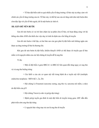 6
+ Tế bào đột biến sinh ra quá nhiều yếu tố tăng trưởng: tế bào này tự nhạy cảm với
chính các yếu tố tăng trưởng của nó. Tế bào này và thế hệ sau của nó tăng sinh như một bướu đơn
clon độc lập với yếu tố bên ngoài, đó là một bướu ác tính rõ.

III. GEN ĐÈ NÉN BƯỚU
Gen đè nén bướu có vai trò làm chậm lại sự phân chia tế bào, nó hoạt động cùng với hệ
thống sữa chữa AND cần thiết cho việc duy trì tính ổn định của vốn liếng di truyền
Gen đè nén bướu ở thể lặn, cả hai bản sao của gen phải bị đột biến mới không ngăn cản
được sự tăng trưởng tế bào bị thương tổn.
Khi gen đè nén bướu bị đột biến, khiếm khuyết AND có thể được di truyền qua tế bào
mầm và là nguyên nhân của các hội chứng di truyền dễ bị ung thư
Ví dụ:
+ Một số đột biến ở gene BRCA1 và BRCA2 liên quan đến tăng nguy cơ ung thư
vú và ung thư buồng trứng
+ Các khối u của các cơ quan nội tiết trong bệnh đa u tuyến nội tiết (multiple
endocrine neoplasia - MEN thể 1, 2a, 2b)
+ Hội chứng Li-Fraumeni (sarcoma xương, ung thư vú, sarcoma mô mềm, u não)
do đột biến của p53
+ Hội chứng Turcot (u não và polyp đại tràng)
+ Bệnh polyp tuyến gia đình là một đột biến di truyền trong gene APC dẫn đến
phát triển sớm ung thư đại tràng
+ U nguyên bào võng mạc trẻ em là ung thư di truyền

 
