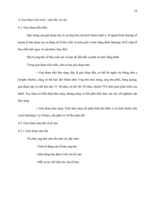 10
4. Giai đoạn tiến triển - xâm lấn- di căn
4.1. Giai đoạn tiến triển
Đặc trưng của giai đoạn này là sự tăng lên của kích thước khối u. Ở người bình thường số
lượng tế bào được tạo ra bằng số tế bào chết và luôn giữ ở mức hằng định (khoảng 1012 triệu tế
bào chết mỗi ngày và cần được thay thế)
Khi bị ung thư, tế bào sinh sản vô hạn độ dẫn đến sự phá vỡ mức hằng định.
Trong giai đoạn tiến triển, chia ra hai giai đoạn nhỏ.
+ Giai đoạn tiền lâm sàng: đây là giai đoạn đầu, có thể rất ngắn vài tháng như u
lympho Burkit, cũng có thể kéo dài nhiều năm: Ung thư trực tràng, ung thư phổi, bàng quang,
giai đoạn này có thể kéo dài 15- 20 năm, có khi 40, 50 năm, chiếm 75% thời gian phát triển của
bệnh. Tuy chưa có biểu hiện lâm sàng, nhưng cũng có thể phát hiện dựa vào các xét nghiệm cận
lâm sàng.
+ Giai đoạn lâm sàng: Trên lâm sàng chỉ phát hiện khi khối u có kích thước trên
1cm3 (khoảng 1 tỷ tế bào), cần phải có 30 lần nhân đôi.
4.2. Giai đoạn xâm lấn và di căn
4.2.1. Giai đoạn xâm lấn
Tổ chức ung thư xâm lấn nhờ các đặc tính:
- Tính di động của tế bào ung thư.
- Khả năng tiêu đạm ở các mô kế cận.
- Mất sự ức chế tiếp xúc của tế bào.

 