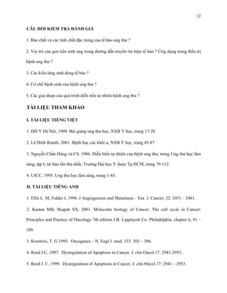 12
CÂU HỎI KIỂM TRA ĐÁNH GIÁ
1. Bản chất và các tính chất đặc trưng của tế bào ung thư ?
2. Vai trò của gen tiền sinh ung trong đường dẫn truyền tín hiệu tế bào ? Ứng dụng trong điều trị
bệnh ung thư ?
3. Các kiểu tăng sinh dòng tế bào ?
4. Cơ chế bệnh sinh của bệnh ung thư ?
5. Các giai đoạn của quá trình diễn tiến tự nhiên bệnh ung thư ?

TÀI LIỆU THAM KHẢO
I. TÀI LIỆU TIẾNG VIỆT
1. ĐH Y Hà Nội, 1999. Bài giảng ung thư học, NXB Y học, trang 17-28
2. Lê Dình Roanh, 2001. Bệnh học các khối u, NXB Y học, trang 45-87
3. Nguyễn Chấn Hùng và CS. 1986. Diễn biến tự nhiên của bệnh ung thư, trong Ung thư học lâm
sàng, tập I, tái bản lần thứ nhất, Trường Đại học Y dược Tp HCM, trang 79-112.
4. UICC, 1995. Ung thư học lâm sàng, trang 1-45.
II. TÀI LIỆU TIẾNG ANH
1. Ellis L. M, Fidder I, 1996. J Angiogenesis and Metastasis – Eur. J. Cancer; 32: 2451 – 2461.
2. Kastan MB, Skapek SX, 2001. Molecular biology of Cancer: The cell cycle in Cancer:
Principles and Practice of Oncology 7th edition J.B. Lippincott Co. Philadelphia, chapter 6, 91 –
109.
3. Krontiris, T. G 1995. Oncogenes – N. Engl J. med. 333: 303 – 306.
4. Reed J.C, 1997. Dysregulation of Apoptosis in Cancer. J. clin Oncol 17: 2941-2953.
5. Reed J. C, 1999. Dysregulation of Apoptosis in Cancer. J. clin Oncol 17: 2941 – 2953.

 