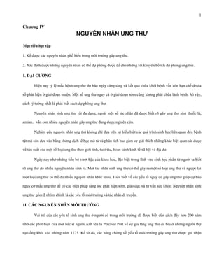 1

Chƣơng IV

NGUYÊN NHÂN UNG THƯ
Mục tiêu học tập
1. Kể được các nguyên nhân phổ biến trong môi trường gây ung thư.
2. Xác định được những nguyên nhân có thể dự phòng được để cho những lời khuyên bổ ích dự phòng ung thư.

I. ĐẠI CƢƠNG
Hiện nay tỷ lệ mắc bệnh ung thư dự báo ngày càng tăng và kết quả chữa khỏi bệnh vẫn còn hạn chế do đa
số phát hiện ở giai đoạn muộn. Một số ung thư ngay cả ở giai đoạn sớm cũng không phải chữa lành bệnh. Vì vậy,
cách lý tưởng nhất là phải biết cách dự phòng ung thư.
Nguyên nhân sinh ung thư rất đa dạng, ngoài một số tác nhân đã được biết rõ gây ung thư như thuốc lá,
amian.. vẫn còn nhiều nguyên nhân gây ung thư đang được nghiên cứu.
Nghiên cứu nguyên nhân ung thư không chỉ dựa trên sự hiểu biết các quá trình sinh học liên quan đến bệnh
tật mà còn dựa vào bằng chứng dịch tễ học mô tả và phân tích bao gồm sự giải thích những khác biệt quan sát được
về tần suất của một số loại ung thư theo giới tính, tuổi tác, hoàn cảnh kinh tế xã hội và địa dư.
Ngày nay nhờ những tiến bộ vượt bậc của khoa học, đặc biệt trong lĩnh vực sinh học phân tử người ta biết
rõ ung thư do nhiều nguyên nhân sinh ra. Một tác nhân sinh ung thư có thể gây ra một số loại ung thư và ngược lại
một loại ung thư có thể do nhiều nguyên nhân khác nhau. Hiểu biết về các yếu tố nguy cơ gây ung thư giúp dự báo
nguy cơ mắc ung thư để có các biện pháp sàng lọc phát hiện sớm, giáo dục và tư vấn sức khỏe. Nguyên nhân sinh
ung thư gồm 2 nhóm chính là các yếu tố môi trường và tác nhân di truyền.

II. CÁC NGUYÊN NHÂN MÔI TRƢỜNG
Vai trò của các yếu tố sinh ung thư ở người có trong môi trường đã được biết đến cách đây hơn 200 năm
nhờ các phát hiện của một bác sĩ người Anh tên là Percival Pott về sự gia tăng ung thư da bìu ở những người thợ
nạo ống khói vào những năm 1775. Kể từ đó, các bằng chứng về yếu tố môi trường gây ung thư được ghi nhận

 