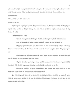2
ngày càng nhiều. Ngày nay, người ta đã biết nhiều loại ung thư gây ra do yếu tố môi trường bao gồm các tác nhân
vật lý, hóa học, sinh học. Chúng tác động từ ngoài vào gây nên những đột biến của tế bào và sinh ung thư.
1.Tác nhân vật lý
Chủ yếu là bức xạ ion hóa và tia cực tím.
1.1. Bức xạ ion hóa
Nguồn tiếp xúc tia phóng xạ tự nhiên chủ yếu từ các các tia vũ trụ, đất hoặc các vật liệu xây dựng. Nguồn
tiếp xúc phóng xạ nhân tạo chủ yếu là trong chẩn đoán Y khoa. Tỷ lệ tất cả ung thư do tia phóng xạ rất thấp
(khoảng 2% - 3%).
Các bằng chứng dịch tễ học:
+ Các nhà Xquang đầu tiên đã không tự che chắn nên thường bị ung thư da và bệnh bạch cầu.
+ Ung thư tuyến giáp gia tăng rõ ở những người điều trị tia xạ vào vùng cổ lúc còn trẻ.
+ Ngày nay người ta thấy rằng bệnh phổi ở các thợ mỏ vùng Joachimstal (Tiệp Khắc) và Schneeberg
(Đức) quan sát được từ thế kỷ 16, chính là ung thư phổi do sự hiện diện của quặng đen có tính phóng xạ trong các
mỏ.
+ Nguy cơ ung thư phổi tăng cao trong các nghiên cứu về thợ mỏ Uranium và thợ mỏ đá cứng dưới
lòng đất phải tiếp xúc với khí radon vì lý do nghề nghiệp.
+ Nghiên cứu những người sống sót trong vụ nổ bom nguyên tử ở Hiroshima và Nagasaki ở Nhật
Bản năm 1945 đã cho thấy tăng nguy cơ nhiều loại ung thư đặc biệt ung thư máu thể tủy cấp.
+ 10 năm sau sự cố rò rỉ tia phóng xạ ở Chernobyl 1986, người ta nhận thấy tỷ lệ ung thư gia tăng
mạnh, trong đó đặc biệt trẻ em bị ung thư tuyến giáp tăng gấp 10 lần.
Quá trình phóng xạ đã bắn ra các hạt làm ion hóa các thành phần hữu cơ của tế bào tạo ra các gốc tự do.
Chính các gốc tự do này tác động lên các base của ADN làm rối loạn các gen tế bào tạo ra các biến dị và đột biến
gây ung thư, quái thai và dị tật.

 