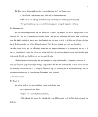3
Tác động của tia phóng xạ gây ung thư ở người phụ thuộc vào 3 yếu tố quan trọng:
+ Tuổi tiếp xúc càng nhỏ càng nguy hiểm nhất là bào thai và trẻ nhỏ.
+ Mối liên hệ liều đáp ứng: phơi nhiễm càng cao và càng kéo dài thì nguy cơ càng tăng.
+ Cơ quan bị chiếu xạ: các cơ quan như tuyến giáp, tủy xương rất nhạy cảm với tia xạ.
1.2. Bức xạ cực tím
Tia cực tím có trong ánh sáng mặt trời gồm 3 loại A, B và C gây bỏng da, ung thư da, loét giác mạc và đục
thủy tinh thể. Càng gần xích đạo tia cực tím càng mạnh. Tia C gây đột biến mạnh nhất nhưng được lọc bởi tầng
ozon. Tia B kích thích các tế bào da tạo ra sắc tố melanin làm rám nắng và đỏ da và tác động trực tiếp lên ADN làm
lớp da lão hóa sớm và tế bào bị biến đổi thành ung thư. Tia A do bước sóng dài nên ít gây ung thư da hơn.
Các bằng chứng dịch tễ học cho thấy những người làm việc ở ngoài trời thường có tỷ lệ ung thư tế bào đáy và tế
bào vảy của da khu trú ở vùng đầu, cổ cao hơn những người làm việc trong nhà. Đối với những người da trắng sống
ở vùng nhiệt đới tỷ lệ ung thư hắc tố cao hơn hẳn người da màu.
Cần phải lưu ý trào lưu tắm nắng thái quá của người da trắng gây bỏng nắng và tăng nguy cơ ung thư da.
Hiện nay tầng ozon ngày càng mỏng đi do ngày càng có nhiều chất thải độc hại từ mặt đất, sự phun của núi lửa làm
hủy hoại tầng ozon đã làm tăng cả về cường độ lẫn biên độ tiếp xúc với tia cực tím. Kết quả dự báo sẽ gia tăng tần
suất mới mắc của ung thư da cũng như một số bệnh khác trong tương lai.
2. Tác nhân hóa học
2.1. Thuốc lá
Vai trò của thuốc lá gây ung thư đã được chứng minh rõ ràng bằng:
+ Các nghiên cứu dịch tễ học
+ Nghiên cứu các thành phần của thuốc lá,
+ Phát hiện các tổn thương di truyền đặc thù ở các tế bào ung thư và tế bào bình thường ở người hút
thuốc lá,

 