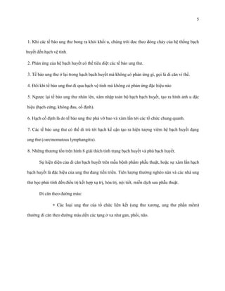 5

1. Khi các tế bào ung thư bong ra khỏi khối u, chúng trôi dọc theo dòng chảy của hệ thống bạch
huyết đến hạch vệ tinh.
2. Phản ứng của hệ bạch huyết có thể tiêu diệt các tế bào ung thư.
3. Tế bào ung thư ở lại trong hạch bạch huyết mà không có phản ứng gì, gọi là di căn vi thể.
4. Đôi khi tế bào ung thư đi qua hạch vệ tinh mà không có phản ứng đặc hiệu nào
5. Ngược lại tế bào ung thư nhân lên, xâm nhập toàn bộ hạch bạch huyết, tạo ra hình ảnh u đặc
hiệu (hạch cứng, không đau, cố định).
6. Hạch cố định là do tế bào ung thư phá vỡ bao và xâm lấn tới các tổ chức chung quanh.
7. Các tế bào ung thư có thể di trú tới hạch kế cận tạo ra hiện tượng viêm hệ bạch huyết dạng
ung thư (carcinomatous lymphangitis).
8. Những thương tổn trên hình 8 giải thích tình trạng bạch huyết và phù bạch huyết.
Sự hiện diện của di căn bạch huyết trên mẫu bệnh phẩm phẫu thuật, hoặc sự xâm lấn hạch
bạch huyết là đặc hiệu của ung thư đang tiến triển. Tiên lượng thường nghèo nàn và các nhà ung
thư học phải tính đến điều trị kết hợp xạ trị, hóa trị, nội tiết, miễn dịch sau phẫu thuật.
Di căn theo đường máu:
+ Các loại ung thư của tổ chức liên kết (ung thư xương, ung thư phần mềm)
thường di căn theo đường máu đến các tạng ở xa như gan, phổi, não.

 