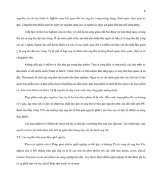 6
ung thư cao chỉ sau thuốc lá. Nghiện rượu liên quan đến các ung thư vùng miệng, họng, thanh quản, thực quản và
gan. Càng tiêu thụ nhiều rượu thì nguy cơ ung thư càng cao và ngược lại nguy cơ giảm nếu hạn chế uống rượu.
Chất béo và thịt: Các nghiên cứu cho thấy với chế độ ăn uống giàu chất béo động vật làm tăng nguy cơ ung
thư vú và ung thư đại trực tràng. Ở các nước phát triển, nơi tiêu thụ nhiều thịt người ta thấy tỷ lệ ung thư đại tràng
cao có ý nghĩa. Ngược lại, chế độ ăn nhiều trái cây và rau xanh, quả chín và nhiều sợi thực vật cho thấy làm giảm
tỷ lệ ung thư đại trực tràng. Tỷ lệ một số loại ung thư khác như ung thư hạ họng thanh quản, thực quản, phổi và vú
cũng giảm nhẹ.
Những chất gây ô nhiễm và chất phụ gia trong thực phẩm: Thịt cá hong khói và ướp muối, các loại mắm và
dưa muối có rất nhiều muối Nitrat và Nitrit. Nitrat, Nitrit và Nitrosamin làm tăng nguy cơ ung thư thực quản và dạ
dày. Nitrosamin là chất gây ung thư khá mạnh trên thực nghiệm. Ngày nay ở các nước giàu nhờ các tiến bộ về bảo
quản thực phẩm rau và thực phẩm tươi sống bằng các hầm lạnh, gian hàng lạnh, tủ lạnh đã làm giảm các thực phẩm
có chứa muối Nitrat và Nitrit. Tỷ lệ ung thư dạ dày ở các nước này càng giảm xuống rõ rệt.
Thực phẩm mốc gây ung thư: Gạo, lạc là hai loại thực phẩm dể bị mốc. Nấm mốc Aspergillus flavus thường
có ở gạo, lạc mốc tiết ra độc tố aflatoxin, chất này gây ra ung thư tế bào gan nguyên phát. Sự đột biến gen P53
được tìm thấy trong 53% các trường hợp ung thư tế bào gan nguyên phát ở các khu vực có độc tố aflatoxin trong
thực phẩm.
Các thực phẩm bị ô nhiễm do thuốc trừ sâu có thể gây cơn bùng phát ngộ độc cấp tính. Tuy nhiên ngày nay
người ta chưa xác định được mối liên hệ giữa hiện tượng này với các bệnh ung thư.
2.3. Các ung thư liên quan đến nghề nghiệp
Theo các nghiên cứu ở Pháp, phơi nhiễm nghề nghiệp có thể gây ra khoảng 3% tử vong do ung thư. Các
nghiên cứu ở Mỹ những năm gần đây có tỷ lệ cao hơn do phơi nhiễm với các chất như amian, arsen, nickel,
chrome, benzene và các sản phẩm của công nghiệp hóa dầu. Tuy nhiên phơi nhiễm nghề nghiệp là khó đánh giá do
có sự phối hợp với các yếu tố khác như thuốc lá và rượu.

 