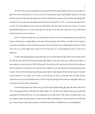 7
Tác nhân sinh ung quan trọng nhất trong việc gây bệnh ung thư nghề nghiệp chủ yếu là các hóa chất và ít
gặp hơn là các tác nhân khác như vi rút, bức xạ ion hóa. Việc đánh giá ung thư nghề nghiệp trong dân số chỉ mang
tính chất tương đối. Một công trình nghiên cứu ở Mỹ cho thấy rằng 4% ung thư có liên quan đến nghề nghiệp. Một
số đánh giá của các quốc gia công nghiệp hóa khác thấy tỷ lệ này thay đổi từ 2-8%... ở các nước đang phát triển và
các nước mới công nghiệp hóa tỷ lệ ung thư do nghề nghiệp chưa được đánh giá một cách rõ ràng. Các ung thư
nghề nghiệp thường xảy ra ở các hệ cơ quan tiếp xúc trực tiếp với các nhân sinh ung thư hay với các chất chuyển
hóa còn hoạt tính của các tác nhân này.
Pott (1775) lần đầu tiên đã mô tả tỷ lệ ung thư biểu mô da bìu cao hơn ở những người thợ cạo ống khói, ông
đã gợi ý mối liên quan với nghề nghiệp và cho rằng mồ hóng là nguyên nhân. Hắc ín và các dẫn xuất của chúng có
trong dầu mỏ cũng được xem là các chất sinh ưng thư. Tần suất ung thư da cao ở những người thợ đánh sợi và thợ
máy là do họ sử dụng những thiết bị được bôi trơn bằng dầu mỏ có chất hydrocarbon thơm là dẫn xuất từ
anthracene.
Ung thư nghề nghiệp thường hay gặp nhất ngày nay là ung thư đường hô hấp. Người ta đã xác định một số
hóa chất hay hỗn hợp hóa chất trong môi trường nghề nghiệp có liên quan nhân quả với bệnh ung thư phổi. Cơ
quan nghiên cứu ung thư quốc tế IARC đã đánh giá 10 hóa chất hay hổn hợp khác như là khói thải của động cơ
Diesel, beryllium và các hỗn hợp của nó, tinh thể silica, cadmium và các hợp chất của nó có khả năng sinh ung thư
ở người. Amian có lẽ là chất quan trọng nhất gây ung thư phổi do nghề nghiệp. Hít bụi (amian) sẽ gây xơ hóa phổi
lan tỏa (asbertosis). Các nghiên cứu từ nhiều nơi trên thế giới cho thấy số công nhân chết do nhiễm asbestos
(asbertosis) thì tỷ lệ ung thư phổi hiện diện từ 20-50% trường hợp trong đó bướu trung mô màng phổi chiếm tỷ lệ
cao (thậm chí thời gian tiếp xúc không dài).
Ung thư bàng quang cũng là một trong các ung thư nghề nghiệp thường gặp nhất. Bắt dầu từ giữa thế kỷ
XIX. Công nghiệp nhuộm azo đã phát triển nhanh chóng. Vào cuối thế kỷ này những trường hợp ung thư bàng
quang đầu tiên đã được phát hiện ở các thợ thường tiếp xúc với chất Anilin. Chất Anilin tự nó không sinh ra ung
thư ở người và động vật nhưng Anilin có chứa nhiều tạp chất 4-amindiphenyl có tính sinh ung thư. Các chất chính
gây ra ung thư bàng quang trong kỹ nghệ sản xuất anilin là Benzidine, 2 naphthylamine và 4-aminodiphenyl.

 