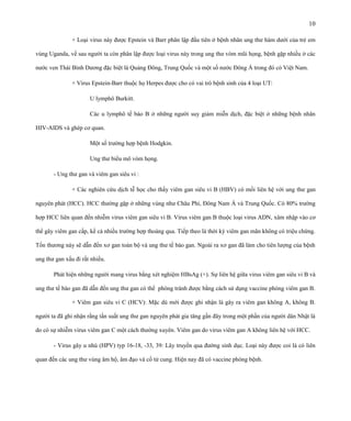 10
+ Loại virus này được Epstein và Barr phân lập đầu tiên ở bệnh nhân ung thư hàm dưới của trẻ em
vùng Uganda, về sau người ta còn phân lập được loại virus này trong ung thư vòm mũi họng, bệnh gặp nhiều ở các
nước ven Thái Bình Dương đặc biệt là Quảng Đông, Trung Quốc và một số nước Đông Á trong đó có Việt Nam.
+ Virus Epstein-Barr thuộc họ Herpes được cho có vai trò bệnh sinh của 4 loại UT:
U lymphô Burkitt.
Các u lymphô tế bào B ở những người suy giảm miễn dịch, đặc biệt ở những bệnh nhân
HIV-AIDS và ghép cơ quan.
Một số trường hợp bệnh Hodgkin.
Ung thư biểu mô vòm họng.
- Ung thư gan và viêm gan siêu vi :
+ Các nghiên cứu dịch tễ học cho thấy viêm gan siêu vi B (HBV) có mối liên hệ với ung thư gan
nguyên phát (HCC). HCC thường gặp ở những vùng như Châu Phi, Đông Nam Á và Trung Quốc. Có 80% trường
hợp HCC liên quan đến nhiễm virus viêm gan siêu vi B. Virus viêm gan B thuộc loại virus ADN, xâm nhập vào cơ
thể gây viêm gan cấp, kể cả nhiều trường hợp thoáng qua. Tiếp theo là thời kỳ viêm gan mãn không có triệu chứng.
Tổn thương này sẽ dẫn đến xơ gan toàn bộ và ung thư tế bào gan. Ngoài ra xơ gan đã làm cho tiên lượng của bệnh
ung thư gan xấu đi rất nhiều.
Phát hiện những người mang virus bằng xét nghiệm HBsAg (+). Sự liên hệ giữa virus viêm gan siêu vi B và
ung thư tế bào gan đã dẫn đến ung thư gan có thể phòng tránh được bằng cách sử dụng vaccine phòng viêm gan B.
+ Viêm gan siêu vi C (HCV): Mặc dù mới được ghi nhận là gây ra viêm gan không A, không B.
người ta đã ghi nhận rằng tần suất ung thư gan nguyên phát gia tăng gần đây trong một phần của người dân Nhật là
do có sự nhiễm virus viêm gan C một cách thường xuyên. Viêm gan do virus viêm gan A không liên hệ với HCC.
- Virus gây u nhú (HPV) typ 16-18, -33, 39: Lây truyền qua đường sinh dục. Loại này được coi là có liên
quan đến các ung thư vùng âm hộ, âm đạo và cổ tử cung. Hiện nay đã có vaccine phòng bệnh.

 