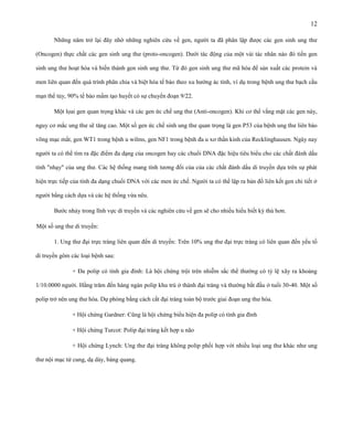 12
Những năm trở lại đây nhờ những nghiên cứu về gen, người ta đã phân lập được các gen sinh ung thư
(Oncogen) thực chất các gen sinh ung thư (proto-oncogen). Dưới tác động của một vài tác nhân nào đó tiền gen
sinh ung thư hoạt hóa và biến thành gen sinh ung thư. Từ đó gen sinh ung thư mã hóa để sản xuất các protein và
men liên quan đến quá trình phân chia và biệt hóa tế bào theo xu hướng ác tính, ví dụ trong bệnh ung thư bạch cầu
mạn thể tủy, 90% tế bào mầm tạo huyết có sự chuyển đoạn 9/22.
Một lọai gen quan trọng khác và các gen ức chế ung thư (Anti-oncogen). Khi cơ thể vắng mặt các gen này,
nguy cơ mắc ung thư sẽ tăng cao. Một số gen ức chế sinh ung thư quan trọng là gen P53 của bệnh ung thư liên bào
võng mạc mắt, gen WT1 trong bệnh u wilms, gen NF1 trong bệnh đa u xơ thần kinh của Recklinghausen. Ngày nay
người ta có thể tìm ra đặc điểm đa dạng của oncogen hay các chuổi DNA đặc hiệu tiêu biểu cho các chất đánh dấu
tính "nhạy" của ung thư. Các hệ thống mang tính tương đối của của các chất đánh dấu di truyền dựa trên sự phát
hiện trực tiếp của tính đa dạng chuổi DNA với các men ức chế. Người ta có thể lập ra bản đồ liên kết gen chi tiết ở
người bằng cách dựa và các hệ thống vừa nêu.
Bước nhảy trong lĩnh vực di truyền và các nghiên cứu về gen sẽ cho nhiều hiểu biết kỳ thú hơn.
Một số ung thư di truyền:
1. Ung thư đại trực tràng liên quan đến di truyền: Trên 10% ung thư đại trực tràng có liên quan đến yếu tố
di truyền gôm các loại bệnh sau:
+ Đa polip có tính gia đình: Là hội chứng trội trên nhiễm sắc thể thường có tỷ lệ xãy ra khoảng
1/10.0000 người. Hằng trăm đến hàng ngàn polip khu trú ở thành đại tràng và thường bắt đầu ở tuổi 30-40. Một số
polip trở nên ung thư hóa. Dự phòng bằng cách cắt đại tràng toàn bộ trước giai đoạn ung thư hóa.
+ Hội chứng Gardner: Cũng là hội chứng biểu hiện đa polip có tính gia đình
+ Hội chứng Turcot: Polip đại tràng kết hợp u não
+ Hội chứng Lynch: Ung thư đại tràng không polip phối hợp với nhiều loại ung thư khác như ung
thư nội mạc tử cung, dạ dày, bàng quang.

 