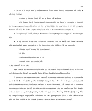 13
2. Ung thư vú có tính gia đình: Di truyền trên nhiễm sắc thể thường, tính trội nhưng có tần suất khoảng 4
đến 10%. Có 2 loại:
+ Ung thư vú di truyền: do đột biến gen, có tần suất mắc bệnh cao
+ Gia đình ung thư vú: Do trong gia đình cùng phơi nhiễm yếu tố nguy cơ cao ung thư vú nhưng có
thể không mang gen di truyền. Các yếu tố này chủ yếu là chế độ ăn, tình trạng kinh tế xã hội, ảnh hưởng của
hormone, tuổi lúc có thai lần đầu. Ung thư thường xãy ra muộn và chỉ vài thành viên mắc ung thư vú.
3. Các ung thư tuyến nội tiết có tính gia đình: Gồm các loại ung đa tuyến nội tiết typ 1 và 2. Loại này ít gặp
hơn.
4. Các ung thư trẻ em: Có đặc điểm khác ung thư ở người lớn. Hình thái học rất giống với các khối u của
phôi, xâm lấn nhanh ra xung quanh, di căn xa sớm nhưng rất nhạy cảm với hóa trị. Các loại thường gặp:
+ Ung thư nguyên bào thần kinh (neuroblastoma)
+ U Wilm
+ Sarcoma: thường gặp sarcoma cơ vân
+ Ung thư nguyên bào võng mạc mắt
2. Suy giảm miễn dịch và AIDS
Trên động vật thực nghiệm sự suy giảm miễn dịch làm gia tăng nguy cơ bị ung thư. Người bị suy giảm
miễn dịch mang tính di truyền hay mắc phải thường dể bị ung thư và thời gian ủ bệnh ngắn hơn.
Ở những bệnh nhân ghép cơ quan, sự suy giảm miễn dịch do dùng thuốc ức chế miễn dịch và corticoide liều
cao là rõ nhất. Theo dõi một thời gian dài 16.000 bệnh nhân ghép thận và được điều trị bằng các loại thuốc ức chế
miễn dịch người ta thấy nguy cơ mắc bệnh u lympho ác không Hodgkin tăng 32 lần, ung thư gan và đường mật
trong gan tăng 30 lần, ung thư phổi tăng 2 lần, ung thư bàng quang tăng 5 lần, ung thư cổ tử cung gần 5 lần, các
melanoma ác tính và ung thư tuyến giáp tăng lên 4 lần. Sự suy giảm miễn dịch nặng và kéo dài đặc biệt trong ghép
tủy xương còn tăng cao nguy cơ nhiễm các loại virus như EBV, cytomegalovirus (CMV) và nhiều vi khuẩn cơ hội
cũng như nhiều loại bệnh do nấm candida, aspergilus…làm tỷ lệ tử vong do ghép tăng lên đáng kể.

 