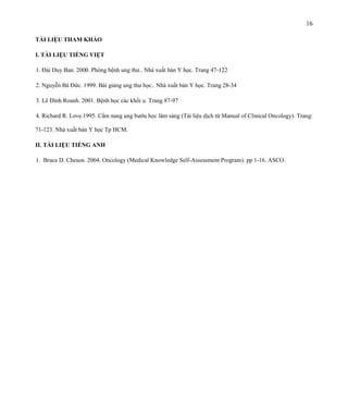16
TÀI LIỆU THAM KHẢO
I. TÀI LIỆU TIẾNG VIỆT
1. Đái Duy Ban. 2000. Phòng bệnh ung thư.. Nhà xuất bản Y học. Trang 47-122
2. Nguyễn Bá Đức. 1999. Bài giảng ung thư học.. Nhà xuất bản Y học. Trang 28-34
3. Lê Đình Roanh. 2001. Bệnh học các khối u. Trang 87-97
4. Richard R. Love.1995. Cẩm nang ung bướu học lâm sàng (Tài liệu dịch từ Manual of Clinical Oncology). Trang:
71-123. Nhà xuất bản Y học Tp HCM.
II. TÀI LIỆU TIẾNG ANH
1. Bruce D. Cheson. 2004. Oncology (Medical Knowledge Self-Assessment Program). pp 1-16. ASCO.

 