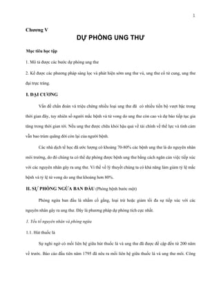 1

Chương V

DỰ PHÒNG UNG THƯ
Mục tiêu học tập
1. Mô tả được các bước dự phòng ung thư
2. Kể được các phương pháp sàng lọc và phát hiện sớm ung thư vú, ung thư cổ tử cung, ung thư
đại trực tràng.

I. ĐẠI CƯƠNG
Vấn đề chẩn đoán và triệu chứng nhiều loại ung thư đã có nhiều tiến bộ vượt bậc trong
thời gian đây, tuy nhiên số người mắc bệnh và tử vong do ung thư còn cao và dự báo tiếp tục gia
tăng trong thời gian tới. Nếu ung thư được chữa khỏi hậu quả về tài chính về thể lực và tình cảm
vẫn bao trùm quãng đời còn lại của người bệnh.
Các nhà dịch tể học đã ước lượng có khoảng 70-80% các bệnh ung thư là do nguyên nhân
môi trường, do đó chúng ta có thể dự phòng được bệnh ung thư bằng cách ngăn cản việc tiếp xúc
với các nguyên nhân gây ra ung thư. Vì thế về lý thuyết chúng ta có khả năng làm giảm tỷ lệ mắc
bệnh và tỷ lệ tử vong do ung thư khoảng hơn 80%.

II. SỰ PHÒNG NGỪA BAN ĐẦU (Phòng bệnh bước một)
Phòng ngừa ban đầu là nhằm cố gắng, loại trừ hoặc giảm tối đa sự tiếp xúc với các
nguyên nhân gây ra ung thư. Đây là phương pháp dự phòng tích cực nhất.
1. Yếu tố nguyên nhân và phòng ngừa
1.1. Hút thuốc lá
Sự nghi ngờ có mối liên hệ giữa hút thuốc lá và ung thư đã được đề cập đến từ 200 năm
về trước. Báo cáo đầu tiên năm 1795 đã nêu ra mối liên hệ giữa thuốc lá và ung thư môi. Công

 
