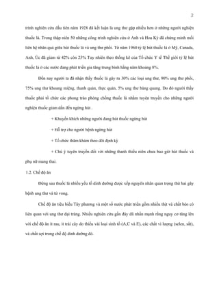 2
trình nghiên cứu đầu tiên năm 1928 đã kết luận là ung thư gặp nhiều hơn ở những người nghiện
thuốc lá. Trong thập niên 50 những công trình nghiên cứu ở Anh và Hoa Kỳ đã chứng minh mối
liên hệ nhân quả giữa hút thuốc lá và ung thư phổi. Từ năm 1960 tỷ lệ hút thuốc lá ở Mỹ, Canada,
Anh, Úc đã giảm từ 42% còn 25% Tuy nhiên theo thống kê của Tổ chức Y tế Thế giới tỷ lệ hút
thuốc lá ở các nước đang phát triển gia tăng trung bình hằng năm khoảng 8%.
Đến nay người ta đã nhận thấy thuốc lá gây ra 30% các loại ung thư, 90% ung thư phổi,
75% ung thư khoang miệng, thanh quản, thực quản, 5% ung thư bàng quang. Do đó người thầy
thuốc phải tổ chức các phong trào phòng chống thuốc lá nhằm tuyên truyền cho những người
nghiện thuốc giảm dần đến ngừng hút .
+ Khuyến khích những người đang hút thuốc ngừng hút
+ Hỗ trợ cho người bệnh ngừng hút
+ Tổ chức thăm khám theo dõi định kỳ
+ Chú ý tuyên truyền đối với những thanh thiếu niên chưa bao giờ hút thuốc và
phụ nữ mang thai.
1.2. Chế độ ăn
Đứng sau thuốc lá nhiều yếu tố dinh dưỡng được xếp nguyên nhân quan trọng thứ hai gây
bệnh ung thư và tử vong.
Chế độ ăn tiêu biểu Tây phương và một số nước phát triển gồm nhiều thịt và chất béo có
liên quan với ung thư đại tràng. Nhiều nghiên cứu gần đây đã nhấn mạnh rằng nguy cơ tăng lên
với chế độ ăn ít rau, ít trái cây do thiếu vài loại sinh tố (A,C và E), các chất vi lượng (selen, sắt),
và chất sợi trong chế độ dinh dưỡng đó.

 