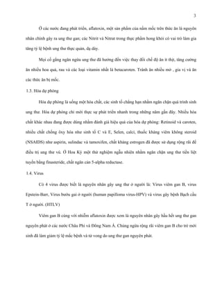 3
Ở các nước đang phát triển, aflatoxin, một sản phẩm của nấm mốc trên thức ăn là nguyên
nhân chính gây ra ung thư gan; các Nitrit và Nitrat trong thực phẩm hong khói có vai trò làm gia
tăng tỷ lệ bệnh ung thư thực quản, dạ dày.
Mọi cố gắng ngăn ngừa ung thư đã hướng đến việc thay đổi chế độ ăn ít thịt, tăng cường
ăn nhiều hoa quả, rau và các loại vitamin nhất là betacaroten. Tránh ăn nhiều mở , gia vị và ăn
các thức ăn bị mốc.
1.3. Hóa dự phòng
Hóa dự phòng là uống một hóa chất, các sinh tố chẳng hạn nhằm ngăn chặn quá trình sinh
ung thư. Hóa dự phòng chỉ mới thực sự phát triển nhanh trong những năm gần đây. Nhiều hóa
chất khác nhau đang được dùng nhằm đánh giá hiệu quả của hóa dự phòng: Retinoid và caroten,
nhiều chất chống ôxy hóa như sinh tố C và E, Selen, calci, thuốc kháng viêm không steroid
(NSAIDS) như aspirin, sulindac và tamoxifen, chất kháng estrogen đã được sử dụng rộng rãi để
điều trị ung thư vú. Ở Hoa Kỳ một thử nghiệm ngẫu nhiên nhằm ngăn chặn ung thư tiền liệt
tuyến bằng finasteride, chất ngăn cản 5-alpha reductase.
1.4. Virus
Có 4 virus được biết là nguyên nhân gây ung thư ở người là: Virus viêm gan B, virus
Epstein-Barr, Virus bướu gai ở người (human papilloma virus-HPV) và virus gây bệnh Bạch cầu
T ở người. (HTLV)
Viêm gan B cùng với nhiễm aflatoxin được xem là nguyên nhân gây hầu hết ung thư gan
nguyên phát ở các nước Châu Phi và Đông Nam Á. Chủng ngừa rộng rãi viêm gan B cho trẻ mới
sinh đã làm giảm tỷ lệ mắc bệnh và tử vong do ung thư gan nguyên phát.

 