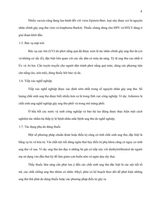 4
Nhiều vacxin cũng đang lưu hành đối với virus Epstein-Barr, loại này được coi là nguyên
nhân chính gây ung thư vòm và limphoma Burkitt. Thuốc chủng dùng cho HPV và HTLV đang ở
giai đoạn khởi đầu.
1.5. Bức xạ mặt trời
Bức xạ cực tím (UV) do phơi nắng quá độ được xem là tác nhân chính gây ung thư da (có
và không có sắc tố), đặc biệt liên quan với các sắc dân có màu da sáng. Tỷ lệ ung thư cao nhất ở
Úc và Ai-len. Cần tuyên truyền cho người dân tránh phơi nắng quá mức, dùng các phương tiện
che nắng (áo, nón mũ), dùng thuốc bôi bảo vệ da.
1.6. Tiếp xúc nghề nghiệp
Tiếp xúc nghề nghiệp được xác định sớm nhất trong số nguyên nhân gây ung thư. Số
lượng chất sinh ung thư được biết nhiều hơn cả là trong lĩnh vực công nghiệp. Ví dụ: Asbestos là
chất sinh ung nghề nghiệp gây ung thư phổi và trong mô màng phổi.
Ở hầu hết các nước vệ sinh công nghiệp và bảo hộ lao động được thực hiện một cách
nghiêm túc nhằm hạ thấp tỷ lệ bệnh nhân mắc bệnh ung thư do nghề nghiệp.
1.7. Tác dụng phụ do dùng thuốc
Một số phương pháp chuẩn đoán hoặc điều trị cũng có tính chất sinh ung thư, đặc biệt là
bằng xạ trị và hóa trị. Vài chất nội tiết dùng ngừa thai hay điều trị phụ khoa cũng có nguy cơ sinh
ung thư về sau. Ví dụ: ung thư âm đạo ở những bé gái có tiếp xúc với diethylstilbestrol do người
mẹ sử dụng vào đầu thai kỳ để làm giảm cơn buồn nôn và ngừa dọa sẩy thai.
Thầy thuốc lâm sàng cần phải lưu ý đến các chất sinh ung thư đặc biệt là các nội tiết tố
nữ, các chất chống ung thư nhóm có nhân Alkyl, phải có kế hoạch theo dõi để phát hiện những
ung thư thứ phát do dùng thuốc hoặc các phương pháp điều trị gây ra.

 