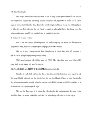 5
1.8. Yếu tố di truyền
Lịch sử gia đình từ lâu cũng được xem là yếu tố nguy cơ hay gặp của một số loại ung thư
như ung thư vú, ung thư đại trực tràng, ung thư võng mặc mắt, bệnh khô da nhiễm sắc tố. Chiến
lược dự phòng bước đầu như dùng Tanoxifen như thử nghiệm hóa dự phòng cho những phụ nữ
có tiền căn gia đình mắc ung thư vú. Ngoài ra người ta cũng phải lưu ý dự phòng bước hai
(chương trình sàng lọc) đối với người có tiền sử gia đình bị ung thư.
2. Những yếu tố nguy cơ khác
Bức xạ ion hóa cũng là yếu tố nguy cơ của nhiều dạng ung thư, ví dụ sau lần ném bom
nguyên tử ở Nhật, hoặc sau tai nạn lò phản ứng nguyên tử ở Chernobyl.
Một yếu tố nguy cơ ung thư mới được biết gần đây là ít hoạt động thân thể, làm việc và
giải trí có thể giúp phòng ngừa ung thư đại tràng.
Nhiều ung thư được biết có liên quan với AIDS. Mọi biện pháp ngăn ngừa bệnh AIDS
cũng là nỗ lực dự phòng một số bệnh ung thư.

III. SÀNG LỌC VÀ PHÁT HIỆN SỚM ( Dự phòng bước 2)
Sàng lọc là cách đánh giá toàn thể dân số hay từng cá nhân hoàn toàn khỏe mạnh về mặt
lâm sàng, để phát hiện một ung thư tiềm ẩn hay tiền ung thư, hầu có thể điều trị khỏi. Sự sàng lọc
dựa trên quan niệm rằng sự phát hiện sớm ung thư trước khi di căn xảy ra thì hiệu quả điều trị sẽ
tốt hơn là lúc các triệu chứng xuất hiện.
Một ung thư được xem là lý tưởng cho việc sàng lọc khi giai đoạn tiên lâm sàng có thể
phát hiện được của nó tồn tại khá lâu trước khi các triệu chứng xuất hiện và di căn xảy ra.

 