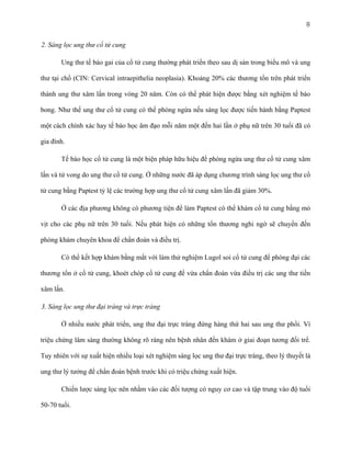 8
2. Sàng lọc ung thư cổ tử cung
Ung thư tế bào gai của cổ tử cung thường phát triển theo sau dị sản trong biểu mô và ung
thư tại chổ (CIN: Cervical intraepithelia neoplasia). Khoảng 20% các thương tổn trên phát triển
thành ung thư xâm lấn trong vòng 20 năm. Còn có thể phát hiện được bằng xét nghiệm tế bào
bong. Như thế ung thư cổ tử cung có thể phòng ngừa nếu sàng lọc được tiến hành bằng Paptest
một cách chính xác hay tế bào học âm đạo mỗi năm một đến hai lần ở phụ nữ trên 30 tuổi đã có
gia đình.
Tế bào học cổ tử cung là một biện pháp hữu hiệu để phòng ngừa ung thư cổ tử cung xâm
lấn và tử vong do ung thư cổ tử cung. Ở những nước đã áp dụng chương trình sàng lọc ung thư cổ
tử cung bằng Paptest tỷ lệ các trường hợp ung thư cổ tử cung xâm lấn đã giảm 30%.
Ở các địa phương không có phương tiện để làm Paptest có thể khám cổ tử cung bằng mỏ
vịt cho các phụ nữ trên 30 tuổi. Nếu phát hiện có những tổn thương nghi ngờ sẽ chuyển đến
phòng khám chuyên khoa để chẩn đoán và điều trị.
Có thể kết hợp khám bằng mắt với làm thử nghiệm Lugol soi cổ tử cung để phóng đại các
thương tổn ở cổ tử cung, khoét chóp cổ tử cung để vừa chẩn đoán vừa điều trị các ung thư tiền
xâm lấn.
3. Sàng lọc ung thư đại tràng và trực tràng
Ở nhiều nước phát triển, ung thư đại trực tràng đứng hàng thứ hai sau ung thư phổi. Vì
triệu chứng lâm sàng thường không rõ ràng nên bệnh nhân đến khám ở giai đoạn tương đối trể.
Tuy nhiên với sự xuất hiện nhiều loại xét nghiệm sàng lọc ung thư đại trực tràng, theo lý thuyết là
ung thư lý tưởng để chẩn đoán bệnh trước khi có triệu chứng xuất hiện.
Chiến lược sàng lọc nên nhằm vào các đối tượng có nguy cơ cao và tập trung vào độ tuổi
50-70 tuổi.

 