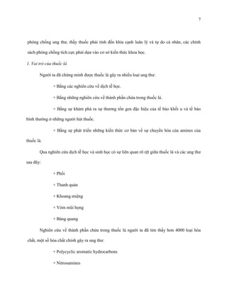 7

phòng chống ung thư, thầy thuốc phải tính đến khía cạnh luân lý và tự do cá nhân, các chính
sách phòng chống tích cực phải dựa vào cơ sở kiến thức khoa học.
1. Vai trò của thuốc lá
Người ta đã chứng minh được thuốc lá gây ra nhiều loại ung thư:
+ Bằng các nghiên cứu về dịch tễ học.
+ Bằng những nghiên cứu về thành phần chứa trong thuốc lá.
+ Bằng sự khám phá ra sự thương tổn gen đặc hiệu của tế bào khối u và tế bào
bình thường ở những người hút thuốc.
+ Bằng sự phát triển những kiến thức cơ bản về sự chuyển hóa của amines của
thuốc lá.
Qua nghiên cứu dịch tễ học và sinh học có sự liên quan rõ rệt giữa thuốc lá và các ung thư
sau đây:
+ Phổi
+ Thanh quản
+ Khoang miệng
+ Vòm mũi họng
+ Bàng quang
Nghiên cứu về thành phần chứa trong thuốc lá người ta đã tìm thấy hơn 4000 loại hóa
chất, một số hóa chất chính gây ra ung thư:
+ Polycyclic aromatic hydrocarbons
+ Nitrosamines

 