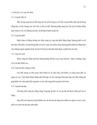 10
4. Sàng lọc các ung thư khác
4.1. Ung thư hắc tố
Đây là loại ung thư có thể sàng lọc tốt yếu tố nguy cơ là tiền sử gia đình, tiền căn bị bỏng
nắng hay có tàn nhang, các nốt ruồi ở trên cơ thể. Phương pháp sàng lọc chủ yếu là khám bằng
mắt, khám tỉ mỉ với những cán bộ y tế đã được huấn luyện tốt.
4.2. Ung thư phổi
Hiện chưa có bằng chứng cho thấy sàng lọc ung thư phổi bằng chụp Xquang phổi và tế
bào học chất đàm có ảnh hưởng đến tỷ lệ tử vong, tuy nhiên chụp Xquang phổi định kỳ hằng năm
cho những người nghiện thuốc lá trên 45 tuổi có thể phát hiện được u phổi khi còn nhỏ.
4.3. Ung thư vòm
Được sàng lọc bằng cách đo lượng kháng thể IgA của virus Epstein - Barr ở những vùng
có tỷ lệ mắc bệnh cao.
4.4. Ung thư hốc miệng và hầu
Các đối tượng có thói quen nhai thuốc lá và nhai trầu, hút thuốc và uống rựơu đều có
nguy cơ cao. Việc thăm khám bằng mắc kết hợp với các chương trình giáo dục cho dân chúng đã
góp phần vào việc phát hiện ung thư và các tình trạng tiền ung thư sớm hơn.
4.5. Ung thư dạ dày
Chương trình sàng lọc bằng chụp X.quang dạ dày và soi dạ dày đã được đánh giá cao ở
Nhật.
Hạn chế của sàng lọc là giá thành cao, do đó nên áp dụng cho nhóm có nguy cơ cao ( tuổi,
tiềm sử viêm loét dạ dày mãn tính).

 