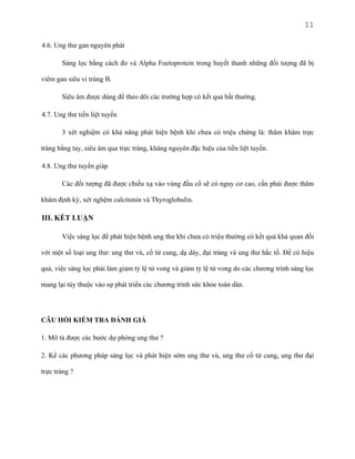 11
4.6. Ung thư gan nguyên phát
Sàng lọc bằng cách đo và Alpha Foetoprotein trong huyết thanh những đối tượng đã bị
viêm gan siêu vi trùng B.
Siêu âm được dùng để theo dõi các trường hợp có kết quả bất thường.
4.7. Ung thư tiền liệt tuyến
3 xét nghiệm có khả năng phát hiện bệnh khi chưa có triệu chứng là: thăm khám trực
tràng bằng tay, siêu âm qua trực tràng, kháng nguyên đặc hiệu của tiền liệt tuyến.
4.8. Ung thư tuyến giáp
Các đối tượng đã được chiếu xạ vào vùng đầu cổ sẽ có nguy cơ cao, cần phải được thăm
khám định kỳ, xét nghệm calcitonin và Thyroglobulin.

III. KẾT LUẬN
Việc sàng lọc để phát hiện bệnh ung thư khi chưa có triệu thường có kết quả khả quan đối
với một số loại ung thư: ung thư vú, cổ tử cung, dạ dày, đại tràng và ung thư hắc tố. Để có hiệu
quả, việc sàng lọc phải làm giảm tỷ lệ tử vong và giảm tỷ lệ tử vong do các chương trình sàng lọc
mang lại tùy thuộc vào sự phát triển các chương trình sức khỏe toàn dân.

CÂU HỎI KIỂM TRA ĐÁNH GIÁ
1. Mô tả được các bước dự phòng ung thư ?
2. Kể các phương pháp sàng lọc và phát hiện sớm ung thư vú, ung thư cổ tử cung, ung thư đại
trực tràng ?

 