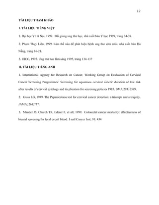 12
TÀI LIỆU THAM KHẢO
I. TÀI LIỆU TIẾNG VIỆT
1. Đại học Y Hà Nội, 1999. Bài giảng ung thư học, nhà xuất bản Y học 1999, trang 34-39.
2. Phạm Thụy Liên, 1999. Làm thế nào để phát hiện bệnh ung thư sớm nhất, nhà xuất bản Đà
Nẵng, trang 16-21.
3. UICC, 1995. Ung thư học lâm sàng 1995, trang 134-137
II. TÀI LIỆU TIẾNG ANH
1. International Agency for Research on Cancer. Working Group on Evaluation of Cervical
Cancer Screening Programmes: Screening for squamuos cervical cancer: duration of low risk
after results of cervical cytology and its plication for screening policies 1985. BMJ; 293: 6599.
2. Kross LG, 1989. The Papanicolaou test for cervical cancer detection: a triumph and a tragedy.
JAMA; 261;737.
3. Mandel JS, Church TR, Ederer F, et all, 1999. Colorectal cancer mortality: effectiveness of
bienial screening for fecal occult blood. J natl Cancer Inst; 91: 434

 