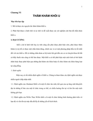 1

Chƣơng VI

THĂM KHÁM KHỐI U
Mục tiêu học tập
1. Mô tả được các nguyên tắc thăm khám khối u
2. Phân biệt được u lành tính và ác tính và đề xuất được các xét nghiệm căn bản để chẩn đoán
khối u.

I. ĐẠI CƢƠNG
khối u dù là lành tính hay ác tính cũng cần phải được phát hiện sớm, phải được thăm
khám tỷ mỷ để có được một chẩn đoán đúng, chính xác và có một phương pháp điều trị tốt nhất
đối với các khối u. Để có những chẩn đoán sơ bộ trước khi gửi đến các cơ sở chuyên khoa thì bất
cứ thầy thuốc nào cũng có thể làm được. Một khối u có thể phát hiện một cách tình cờ bởi bệnh
nhân hoặc được phát hiện qua những đợt khám sức khỏe hoặc tổ chức khám sức khỏe hàng loạt
tại cộng đồng.
1. Định nghĩa
Hiện nay có rất nhiều định nghĩa về khối u. Chúng ta tham khảo các định nghĩa mà được
nhiều người chấp nhận nhất.
1.1. Định nghĩa của Abedanet Khối u là một tổ chức tân sinh, kết quả của sự tăng sinh khuyếch
đại từ những tế bào của một tổ chức trong cơ thể, có chiều hướng tồn tại và lớn lên một cách
không giới hạn.
1.2. Định nghĩa của Willis Theo Willis khối u là một tổ chức không bình thường phát triển vô
hạn độ và vẩn tồn tại mặc dầu đã lấy đi những yếu tố kích thích.

 