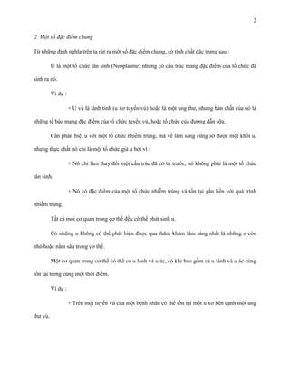 2
2. Một số đặc điểm chung
Từ những định nghĩa trên ta rút ra một số đặc điểm chung, có tính chất đặc trưng sau :
U là một tổ chức tân sinh (Neoplasme) nhưng có cấu trúc mang đặc điểm của tổ chức đã
sinh ra nó.
Ví dụ :
+ U vú là lành tính (u xơ tuyến vú) hoặc là một ung thư, nhưng bản chất của nó là
những tế bào mang đặc điểm của tổ chức tuyến vú, hoặc tổ chức của đường dẫn sữa.
Cần phân biệt u với một tổ chức nhiễm trùng, mà về lâm sàng cũng sờ được một khối u,
nhưng thực chất nó chỉ là một tổ chức giả u bởi vì :
+ Nó chỉ làm thay đổi một cấu trúc đã có từ trước, nó không phải là một tổ chức
tân sinh.
+ Nó có đặc điểm của một tổ chức nhiễm trùng và tồn tại gắn liền với quá trình
nhiễm trùng.
Tất cả mọi cơ quan trong cơ thể đều có thể phát sinh u.
Có những u không có thể phát hiện được qua thăm khám lâm sàng nhất là những u còn
nhỏ hoặc nằm sâu trong cơ thể.
Một cơ quan trong cơ thể có thể có u lành và u ác, có khi bao gồm cả u lành và u ác cùng
tồn tại trong cùng một thời điểm.
Ví dụ :
+ Trên một tuyến vú của một bệnh nhân có thể tồn tại một u xơ bên cạnh một ung
thư vú.

 