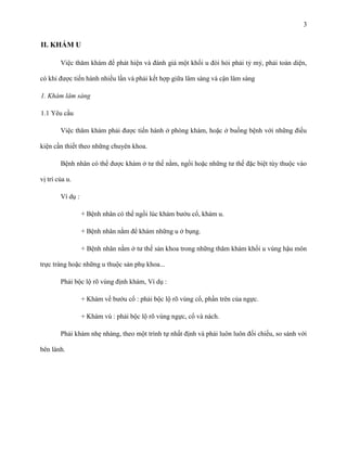 3

II. KHÁM U
Việc thăm khám để phát hiện và đánh giá một khối u đòi hỏi phải tỷ mỷ, phải toàn diện,
có khi được tiến hành nhiều lần và phải kết hợp giữa lâm sàng và cận lâm sàng
1. Khám lâm sàng
1.1 Yêu cầu
Việc thăm khám phải được tiến hành ở phòng khám, hoặc ở buồng bệnh với những điều
kiện cần thiết theo những chuyên khoa.
Bệnh nhân có thể được khám ở tư thế nằm, ngồi hoặc những tư thế đặc biệt tùy thuộc vào
vị trí của u.
Ví dụ :
+ Bệnh nhân có thể ngồi lúc khám bướu cổ, khám u.
+ Bệnh nhân nằm để khám những u ở bụng.
+ Bệnh nhân nằm ở tư thế sản khoa trong những thăm khám khối u vùng hậu môn
trực tràng hoặc những u thuộc sản phụ khoa...
Phải bộc lộ rõ vùng định khám, Ví dụ :
+ Khám về bướu cổ : phải bộc lộ rõ vùng cổ, phần trên của ngực.
+ Khám vú : phải bộc lộ rõ vùng ngực, cổ và nách.
Phải khám nhẹ nhàng, theo một trình tự nhất định và phải luôn luôn đối chiếu, so sánh với
bên lành.

 
