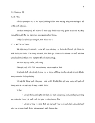 4
1.2. Khám cụ thể
1.2.1. Nhìn
Để xác định vị trí của u, đặc biệt với những khối u nằm ở nông, bằng mắt thường có thể
sơ bộ đánh giá được.
Xác định những thay đổi ở da và tổ chức ngay trên u hoặc xung quanh u : có loét da, chảy
máu, phù nề, phì đại các mạch máu xung quanh u hay không.
Sơ bộ xác định được ranh giới, kích thước của u.
1.2.2. Sờ Với các khối u
Xác định được kích thước, có thể kết hợp với dụng cụ, thước đo để đánh giá chính xác
kích thước của khối u. Với những u ác tính, việc đánh giá chính xác kích thước của khối u là một
yêu cầu cần thiết để có được một phác đồ điều trị thích hợp.
Xác định mật độ : mềm, chắc, cứng ...
Đánh giá ranh giới : Giới hạn rõ thường gặp trong các u lành.
Sờ còn để đánh giá mức độ di động của u, những u không xâm lấn vào các tổ chức kế cận
xung quanh thì thường di động.
Với các hệ thống hạch liên quan : phải sờ kỹ để phát hiện có hoặc không có hạch, số
lượng, mật độ của hạch, độ di động và kích thước.
Ví dụ :
+ Với các bướu giáp : phải xác định các hạch vùng máng cảnh, các hạch gai vùng
sau cơ ức đòn chủm, các hạch cạnh khí quản và vùng thượng đòn.
+ Với các u vùng vú : phải đánh giá các hạch vùng hỏm nách, hạch vú ngoài, hạch
giữa các cơ ngực (hạch Rotter interpectoral), hạch thượng đòn.

 