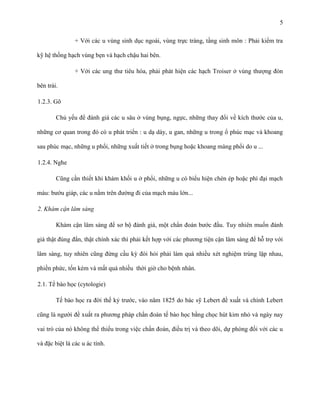 5
+ Với các u vùng sinh dục ngoài, vùng trực tràng, tầng sinh môn : Phải kiểm tra
kỹ hệ thống hạch vùng bẹn và hạch chậu hai bên.
+ Với các ung thư tiêu hóa, phải phát hiện các hạch Troiser ở vùng thượng đòn
bên trái.
1.2.3. Gõ
Chủ yếu để đánh giá các u sâu ở vùng bụng, ngực, những thay đổi về kích thước của u,
những cơ quan trong đó có u phát triển : u dạ dày, u gan, những u trong ổ phúc mạc và khoang
sau phúc mạc, những u phổi, những xuất tiết ở trong bụng hoặc khoang màng phổi do u ...
1.2.4. Nghe
Cũng cần thiết khi khám khối u ở phổi, những u có biểu hiện chèn ép hoặc phì đại mạch
máu: bướu giáp, các u nằm trên đường đi của mạch máu lớn...
2. Khám cận lâm sàng
Khám cận lâm sàng để sơ bộ đánh giá, một chẩn đoán bước đầu. Tuy nhiên muốn đánh
giá thật đúng đắn, thật chính xác thì phải kết hợp với các phương tiện cận lâm sàng để hỗ trợ với
lâm sàng, tuy nhiên cũng đừng cầu kỳ đòi hỏi phải làm quá nhiều xét nghiệm trùng lặp nhau,
phiền phức, tốn kém và mất quá nhiều thời giờ cho bệnh nhân.
2.1. Tế bào học (cytologie)
Tế bào học ra đời thế kỷ trước, vào năm 1825 do bác sỹ Lebert đề xuất và chính Lebert
cũng là người đề xuất ra phương pháp chẩn đoán tế bào học bằng chọc hút kim nhỏ và ngày nay
vai trò của nó không thể thiếu trong việc chẩn đoán, điều trị và theo dõi, dự phòng đối với các u
và đặc biệt là các u ác tính.

 