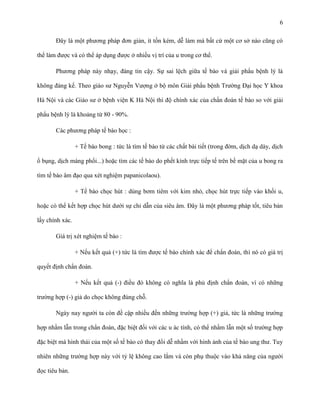 6
Đây là một phương pháp đơn giản, ít tốn kém, dễ làm mà bất cứ một cơ sở nào cũng có
thể làm được và có thể áp dụng được ở nhiều vị trí của u trong cơ thể.
Phương pháp này nhạy, đáng tin cậy. Sự sai lệch giữa tế bào và giải phẩu bệnh lý là
không đáng kể. Theo giáo sư Nguyễn Vượng ở bộ môn Giải phẩu bệnh Trường Đại học Y khoa
Hà Nội và các Giáo sư ở bệnh viện K Hà Nội thì độ chính xác của chẩn đoán tế bào so với giải
phẩu bệnh lý là khoảng từ 80 - 90%.
Các phương pháp tế bào học :
+ Tế bào bong : tức là tìm tế bào từ các chất bài tiết (trong đờm, dịch dạ dày, dịch
ổ bụng, dịch màng phổi...) hoặc tìm các tế bào do phết kính trực tiếp tế trên bề mặt của u bong ra
tìm tế bào âm đạo qua xét nghiệm papanicolaou).
+ Tế bào chọc hút : dùng bơm tiêm với kim nhỏ, chọc hút trực tiếp vào khối u,
hoặc có thể kết hợp chọc hút dưới sự chỉ dẫn của siêu âm. Đây là một phương pháp tốt, tiêu bản
lấy chính xác.
Giá trị xét nghiệm tế bào :
+ Nếu kết quả (+) tức là tìm được tế bào chính xác để chẩn đoán, thì nó có giá trị
quyết định chẩn đoán.
+ Nếu kết quả (-) điều đó không có nghĩa là phủ định chẩn đoán, vì có những
trường hợp (-) giả do chọc không đúng chỗ.
Ngày nay người ta còn đề cập nhiều đến những trường hợp (+) giả, tức là những trường
hợp nhầm lẫn trong chẩn đoán, đặc biệt đối với các u ác tính, có thể nhầm lẫn một số trường hợp
đặc biệt mà hình thái của một số tế bào có thay đổi dễ nhầm với hình ảnh của tế bào ung thư. Tuy
nhiên những trường hợp này với tỷ lệ không cao lắm và còn phụ thuộc vào khả năng của người
đọc tiêu bản.

 