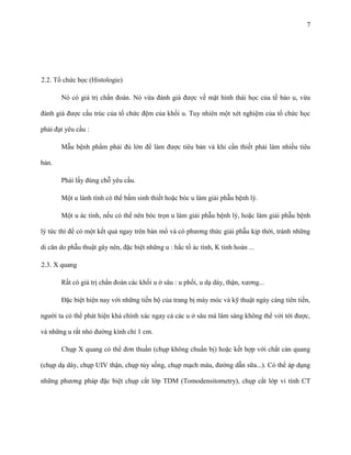 7

2.2. Tổ chức học (Histologie)
Nó có giá trị chẩn đoán. Nó vừa đánh giá được về mặt hình thái học của tế bào u, vừa
đánh giá được cấu trúc của tổ chức đệm của khối u. Tuy nhiên một xét nghiệm của tổ chức học
phải đạt yêu cầu :
Mẫu bệnh phẩm phải đủ lớn để làm được tiêu bản và khi cần thiết phải làm nhiều tiêu
bản.
Phải lấy đúng chỗ yêu cầu.
Một u lành tính có thể bấm sinh thiết hoặc bóc u làm giải phẫu bệnh lý.
Một u ác tính, nếu có thể nên bóc trọn u làm giải phẫu bệnh lý, hoặc làm giải phẫu bệnh
lý tức thì để có một kết quả ngay trên bàn mổ và có phương thức giải phẫu kịp thời, tránh những
di căn do phẫu thuật gây nên, đặc biệt những u : hắc tố ác tính, K tinh hoàn ...
2.3. X quang
Rất có giá trị chẩn đoán các khối u ở sâu : u phổi, u dạ dày, thận, xương...
Đặc biệt hiện nay với những tiến bộ của trang bị máy móc và kỹ thuật ngày càng tiên tiến,
người ta có thể phát hiện khá chính xác ngay cả các u ở sâu mà lâm sàng không thể với tới được,
và những u rất nhỏ đường kính chỉ 1 cm.
Chụp X quang có thể đơn thuần (chụp không chuẩn bị) hoặc kết hợp với chất cản quang
(chụp dạ dày, chụp UIV thận, chụp tủy sống, chụp mạch máu, đường dẫn sữa...). Có thể áp dụng
những phương pháp đặc biệt chụp cắt lớp TDM (Tomodensitometry), chụp cắt lớp vi tính CT

 