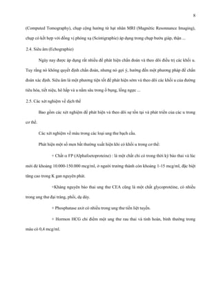 8
(Computed Tomography), chụp cộng hưởng từ hạt nhân MRI (Magnétic Resonnance Imaging),
chụp có kết hợp với đồng vị phóng xạ (Scintigraphie) áp dụng trong chụp bướu giáp, thận ...
2.4. Siêu âm (Echographie)
Ngày nay được áp dụng rất nhiều để phát hiện chẩn đoán và theo dõi điều trị các khối u.
Tuy rằng nó không quyết định chẩn đoán, nhưng nó gợi ý, hướng đến một phương pháp để chẩn
đoán xác định. Siêu âm là một phương tiện tốt để phát hiện sớm và theo dõi các khối u của đường
tiêu hóa, tiết niệu, hô hấp và u nằm sâu trong ổ bụng, lồng ngực ...
2.5. Các xét nghiệm về dịch thể
Bao gồm các xét nghiệm để phát hiện và theo dõi sự tồn tại và phát triển của các u trong
cơ thể.
Các xét nghiệm về máu trong các loại ung thư bạch cầu.
Phát hiện một số men bất thường xuất hiện khi có khối u trong cơ thể:
+ Chất

FP (Alphafoetoproteine) : là một chất chỉ có trong thời kỳ bào thai và lúc

mới đẻ khoảng 10.000-150.000 mcg/ml, ở người trưởng thành còn khoảng 1-15 mcg/ml, đặc biệt
tăng cao trong K gan nguyên phát.
+Kháng nguyên bào thai ung thư CEA cũng là một chất glycoprotéine, có nhiều
trong ung thư đại tràng, phổi, dạ dày.
+ Phosphatase axit có nhiều trong ung thư tiền liệt tuyến.
+ Hormon HCG chỉ điểm một ung thư rau thai và tinh hoàn, bình thường trong
máu có 0,4 mcg/ml.

 