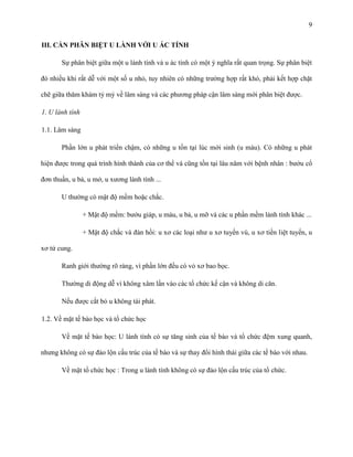 9
III. CẦN PHÂN BIỆT U LÀNH VỚI U ÁC TÍNH
Sự phân biệt giữa một u lành tính và u ác tính có một ý nghĩa rất quan trọng. Sự phân biệt
đó nhiều khi rất dễ với một số u nhỏ, tuy nhiên có những trường hợp rất khó, phải kết hợp chặt
chẽ giữa thăm khám tỷ mỷ về lâm sàng và các phương pháp cận lâm sàng mới phân biệt được.
1. U lành tính
1.1. Lâm sàng
Phần lớn u phát triển chậm, có những u tồn tại lúc mới sinh (u máu). Có những u phát
hiện được trong quá trình hình thành của cơ thể và cũng tồn tại lâu năm với bệnh nhân : bướu cổ
đơn thuần, u bả, u mở, u xương lành tính ...
U thường có mật độ mềm hoặc chắc.
+ Mật độ mềm: bướu giáp, u máu, u bả, u mỡ và các u phần mềm lành tính khác ...
+ Mật độ chắc và đàn hồi: u xơ các loại như u xơ tuyến vú, u xơ tiền liệt tuyến, u
xơ tử cung.
Ranh giới thường rõ ràng, vì phần lớn đều có vỏ xơ bao bọc.
Thường di động dễ vì không xâm lấn vào các tổ chức kế cận và không di căn.
Nếu được cắt bỏ u không tái phát.
1.2. Về mặt tế bào học và tổ chức học
Về mặt tế bào học: U lành tính có sự tăng sinh của tế bào và tổ chức đệm xung quanh,
nhưng không có sự đảo lộn cấu trúc của tế bào và sự thay đổi hình thái giữa các tế bào với nhau.
Về mặt tổ chức học : Trong u lành tính không có sự đảo lộn cấu trúc của tổ chức.

 