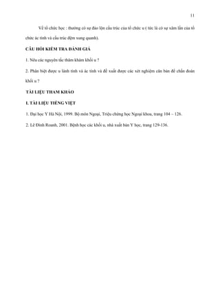 11
Về tổ chức học : thường có sự đảo lộn cấu trúc của tổ chức u ( tức là có sự xâm lấn của tổ
chức ác tính và cấu trúc đệm xung quanh).
CÂU HỎI KIỂM TRA ĐÁNH GIÁ
1. Nêu các nguyên tắc thăm khám khối u ?
2. Phân biệt được u lành tính và ác tính và đề xuất được các xét nghiệm căn bản để chẩn đoán
khối u ?
TÀI LIỆU THAM KHẢO
I. TÀI LIỆU TIẾNG VIỆT
1. Đại học Y Hà Nội, 1999. Bộ môn Ngoại, Triệu chứng học Ngoại khoa, trang 104 – 126.
2. Lê Đình Roanh, 2001. Bệnh học các khối u, nhà xuất bản Y học, trang 129-136.

 