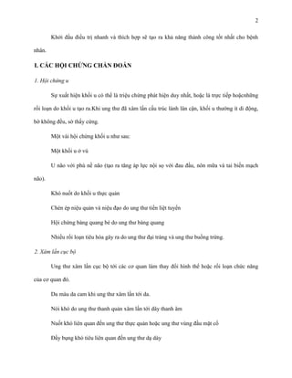2
Khởi đầu điều trị nhanh và thích hợp sẽ tạo ra khả năng thành công tốt nhất cho bệnh
nhân.

I. CÁC HỘI CHỨNG CHẨN ĐOÁN
1. Hội chứng u
Sự xuất hiện khối u có thể là triệu chứng phát hiện duy nhất, hoặc là trực tiếp hoặcnhững
rối loạn do khối u tạo ra.Khi ung thư đã xâm lấn cấu trúc lành lân cận, khối u thường ít di động,
bờ không đều, sờ thấy cứng.
Một vài hội chứng khối u như sau:
Một khối u ở vú
U não với phù nề não (tạo ra tăng áp lực nội sọ với đau đầu, nôn mữa và tai biến mạch
não).
Khó nuốt do khối u thực quản
Chèn ép niệu quản và niệu đạo do ung thư tiền liệt tuyến
Hội chứng bàng quang bé do ung thư bàng quang
Nhiều rối loạn tiêu hóa gây ra do ung thư đại tràng và ung thư buồng trứng.
2. Xâm lấn cục bộ
Ung thư xâm lấn cục bộ tới các cơ quan làm thay đổi hình thể hoặc rối loạn chức năng
của cơ quan đó.
Da màu da cam khi ung thư xâm lấn tới da.
Nói khó do ung thư thanh quản xâm lấn tới dây thanh âm
Nuốt khó liên quan đến ung thư thực quản hoặc ung thư vùng đầu mặt cổ
Đầy bụng khó tiêu liên quan đến ung thư dạ dày

 