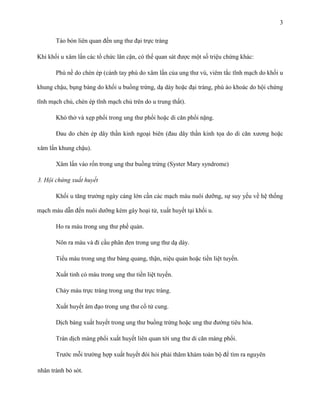 3
Táo bón liên quan đến ung thư đại trực tràng
Khi khối u xâm lấn các tổ chức lân cận, có thể quan sát được một số triệu chứng khác:
Phù nề do chèn ép (cánh tay phù do xâm lấn của ung thư vú, viêm tắc tĩnh mạch do khối u
khung chậu, bụng báng do khối u buồng trứng, dạ dày hoặc đại tràng, phù áo khoác do hội chứng
tĩnh mạch chủ, chèn ép tĩnh mạch chủ trên do u trung thất).
Khó thở và xẹp phổi trong ung thư phổi hoặc di căn phổi nặng.
Đau do chèn ép dây thần kinh ngoại biên (đau dây thần kinh tọa do di căn xương hoặc
xâm lấn khung chậu).
Xâm lấn vào rốn trong ung thư buồng trứng (Syster Mary syndrome)
3. Hội chứng xuất huyết
Khối u tăng trưởng ngày càng lớn cần các mạch máu nuôi dưỡng, sự suy yếu về hệ thống
mạch máu dẫn đến nuôi dưỡng kém gây hoại tử, xuất huyết tại khối u.
Ho ra máu trong ung thư phế quản.
Nôn ra máu và đi cầu phân đen trong ung thư dạ dày.
Tiểu máu trong ung thư bàng quang, thận, niệu quản hoặc tiền liệt tuyến.
Xuất tinh có máu trong ung thư tiền liệt tuyến.
Chảy máu trực tràng trong ung thư trực tràng.
Xuất huyết âm đạo trong ung thư cổ tử cung.
Dịch báng xuất huyết trong ung thư buồng trứng hoặc ung thư đường tiêu hóa.
Tràn dịch màng phổi xuất huyết liên quan tới ung thư di căn màng phổi.
Trước mỗi trường hợp xuất huyết đòi hỏi phải thăm khám toàn bộ để tìm ra nguyên
nhân tránh bỏ sót.

 