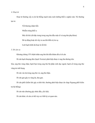 4
4. Hoại tử
Hoại tử thường xẩy ra do hệ thống mạch máu nuôi dưỡng khối u nghèo nàn. Nó thường
tạo ra:
Vết thương chậm liền
Nhiễm trùng khối u
Mùi rất hôi (rất đặc trưng trong ung thư đầu mặt cổ và ung thư phụ khoa)
Dò tự động hoặc dò xẩy ra sau khi điều trị tia xạ
Loét hạch dính da hoại tử rất hôi
5. Di căn xa
Khoảng chừng 15% bệnh nhân ung thư khi đến khám đã có di căn
Di căn hạch thượng đòn (hạch Troisier) phát hiện được ở ung thư đường tiêu
hóa, ung thư vùng chậu; hạch bẹn trong ung thư bộ phận sinh dục ngoài; hạch cổ trong ung thư
vùng tai mũi họng.
Di căn vào da trong ung thư vú, ung thư thận.
Di căn gan gây ra vàng da, đau gan.
Di căn phổi (hiếm khi gây ra khó thở, thường phát hiện được do chụp Xquang phổi kiểm
tra hệ thống).
Di căn não (thường gây nhức đầu, yếu liệt).
Di căn khác: di căn có thể xảy ra ở bất kỳ cơ quan nào.

 